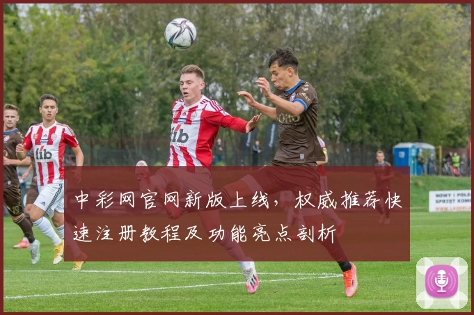中彩网官网新版上线，权威推荐快速注册教程及功能亮点剖析