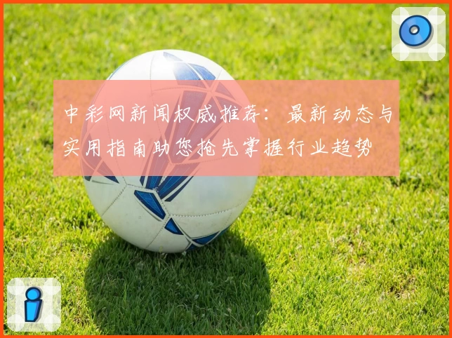 中彩网新闻权威推荐:最新动态与实用指南助您抢先掌握行业趋势