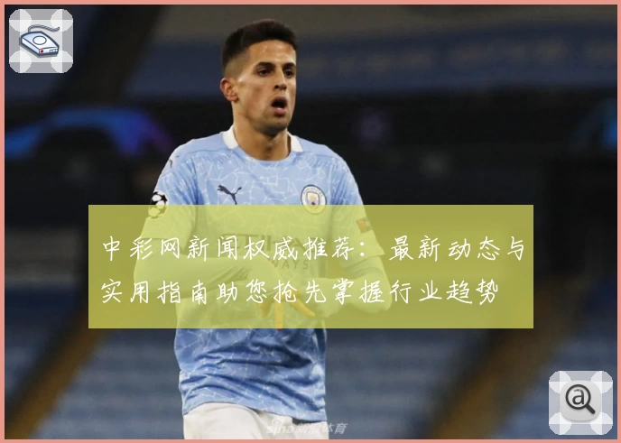 中彩网新闻权威推荐：最新动态与实用指南助您抢先掌握行业趋势