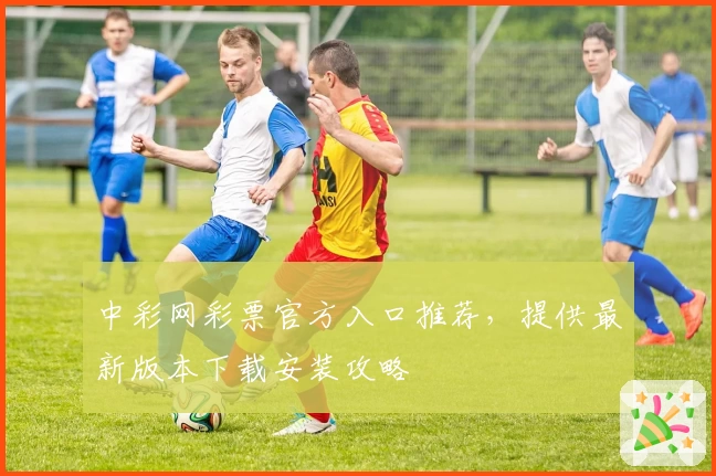中彩网彩票官方入口推荐，提供最新版本下载安装攻略