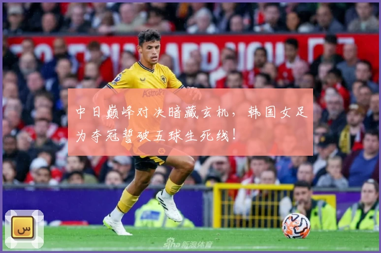 中日巅峰对决暗藏玄机,韩国女足为夺冠誓破五球生死线!