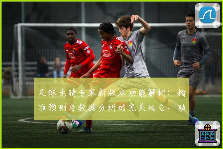 足球竞猜专家新版本功能解析：精准预测与数据分析的完美结合，助你玩转赛场资讯