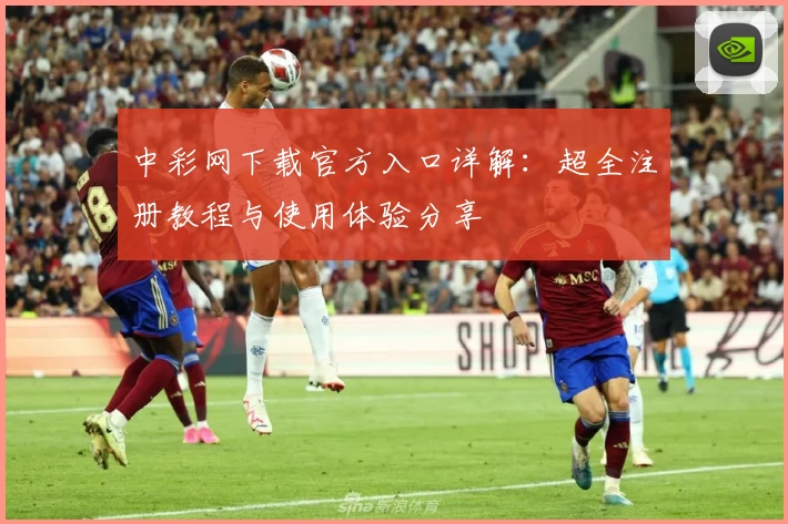 中彩网下载官方入口详解:超全注册教程与使用体验分享