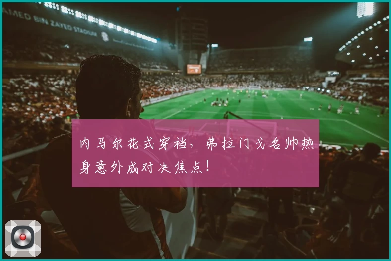 内马尔花式穿裆,弗拉门戈名帅热身意外成对决焦点!