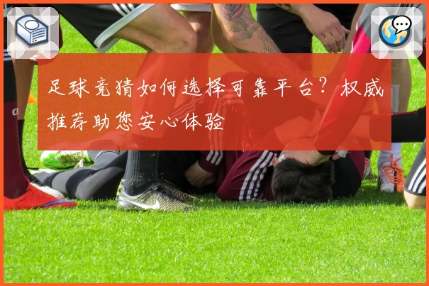 足球竞猜如何选择可靠平台？权威推荐助您安心体验