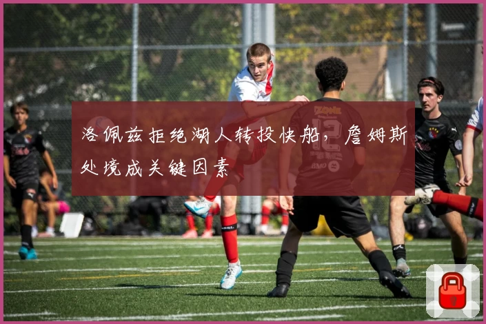 洛佩兹拒绝湖人转投快船，詹姆斯处境成关键因素