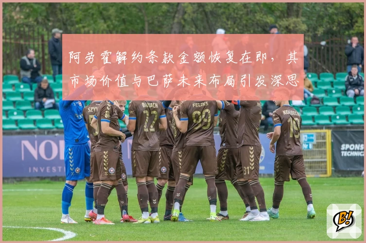 阿劳霍解约条款金额恢复在即，其市场价值与巴萨未来布局引发深思