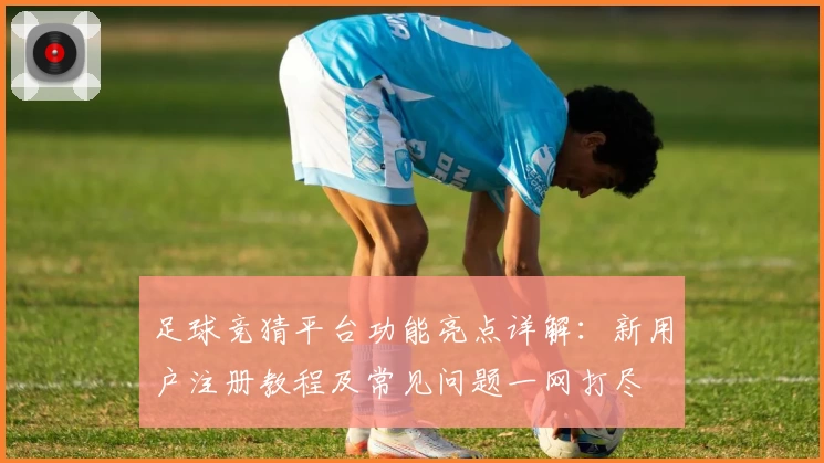 足球竞猜平台功能亮点详解：新用户注册教程及常见问题一网打尽
