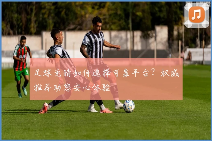 足球竞猜如何选择可靠平台？权威推荐助您安心体验