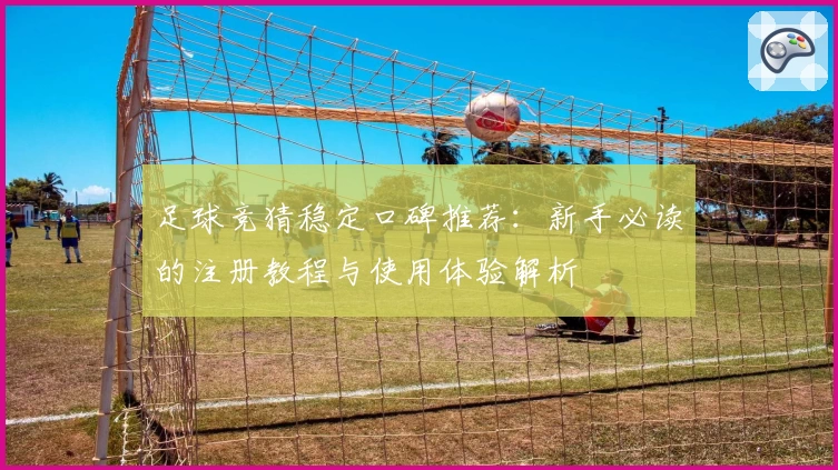 足球竞猜稳定口碑推荐:新手必读的注册教程与使用体验解析