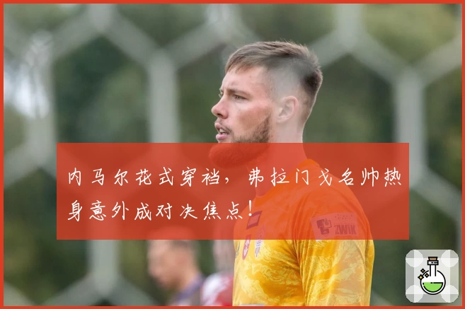 内马尔花式穿裆，弗拉门戈名帅热身意外成对决焦点！