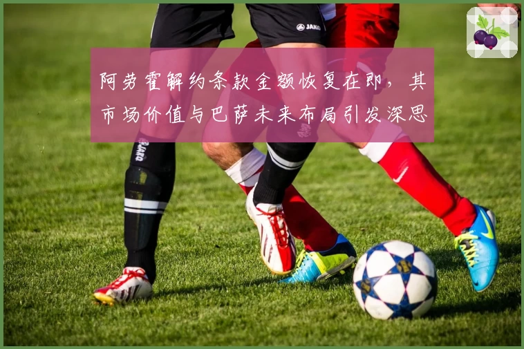 阿劳霍解约条款金额恢复在即,其市场价值与巴萨未来布局引发深思