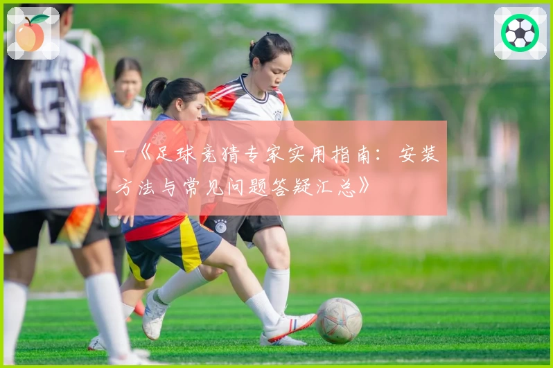 - 《足球竞猜专家实用指南：安装方法与常见问题答疑汇总》