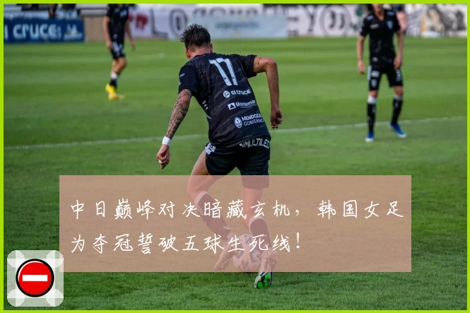 中日巅峰对决暗藏玄机，韩国女足为夺冠誓破五球生死线！