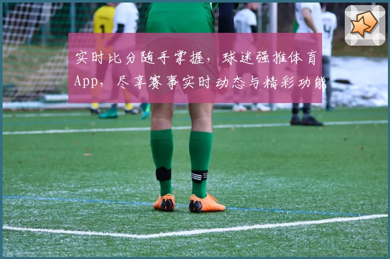 实时比分随手掌握,球迷强推体育App,尽享赛事实时动态与精彩功能