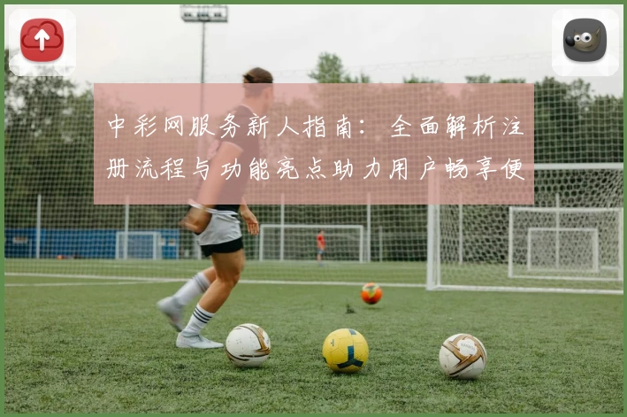 中彩网服务新人指南：全面解析注册流程与功能亮点助力用户畅享便捷体验